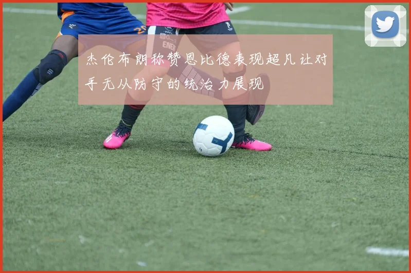杰伦布朗称赞恩比德表现超凡让对手无从防守的统治力展现