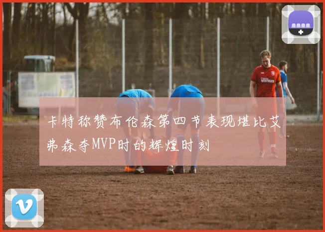 卡特称赞布伦森第四节表现堪比艾弗森夺MVP时的辉煌时刻