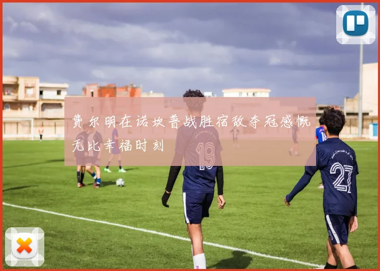 费尔明在诺坎普战胜宿敌夺冠感慨无比幸福时刻