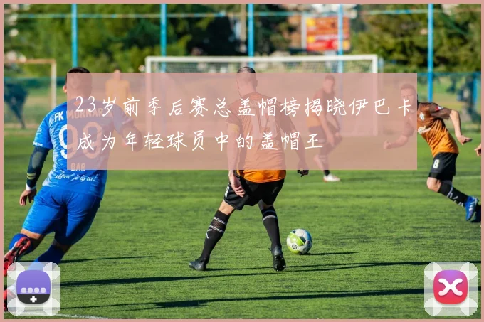 23岁前季后赛总盖帽榜揭晓伊巴卡成为年轻球员中的盖帽王