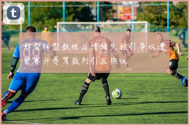 郑智转型教练后情绪失控引争议遭禁赛并辱骂裁判引发热议
