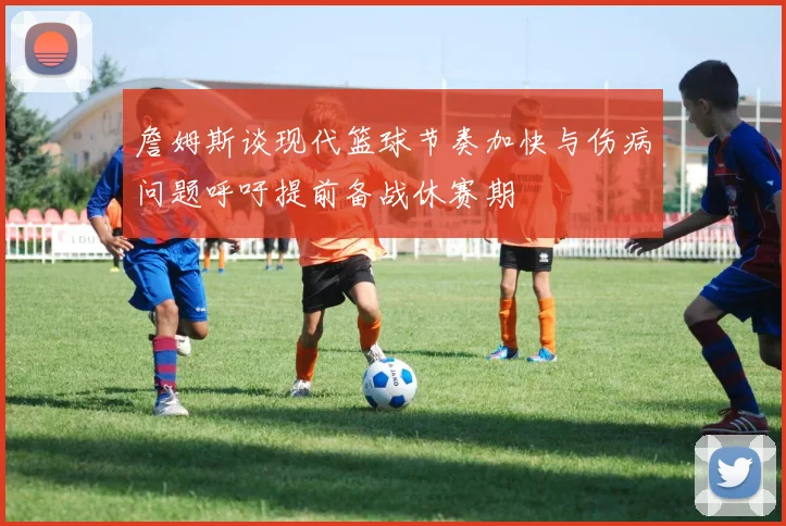 詹姆斯谈现代篮球节奏加快与伤病问题呼吁提前备战休赛期