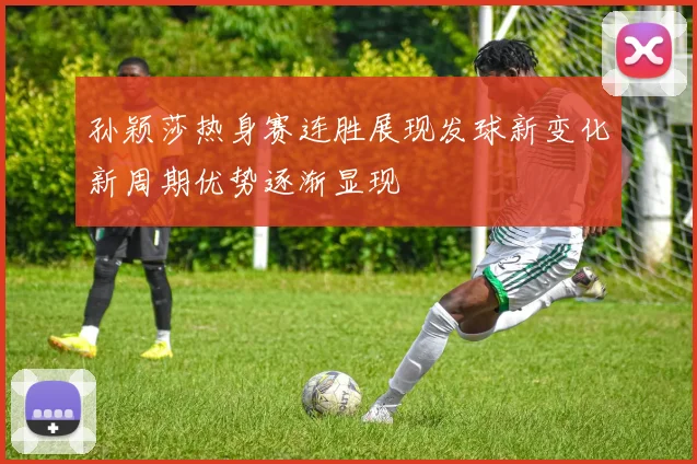 孙颖莎热身赛连胜展现发球新变化新周期优势逐渐显现