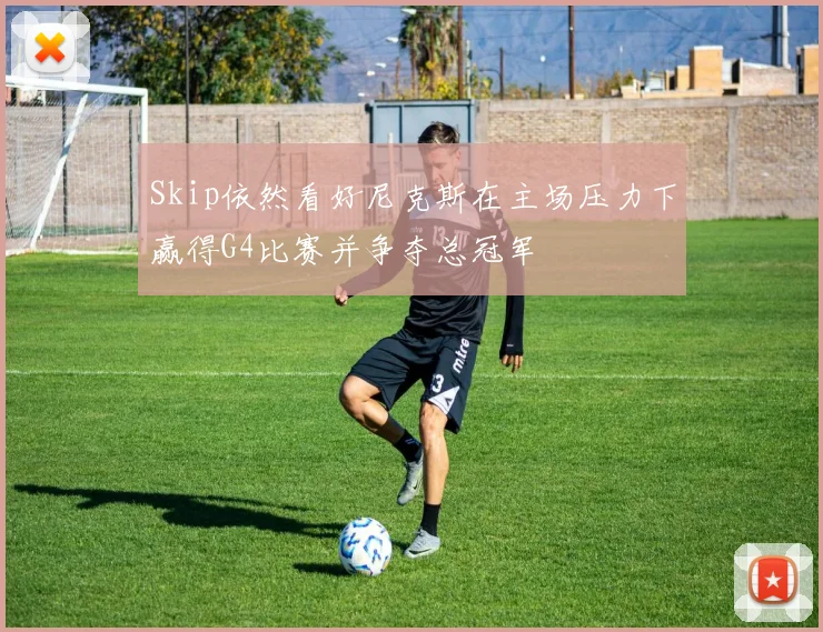 Skip依然看好尼克斯在主场压力下赢得G4比赛并争夺总冠军
