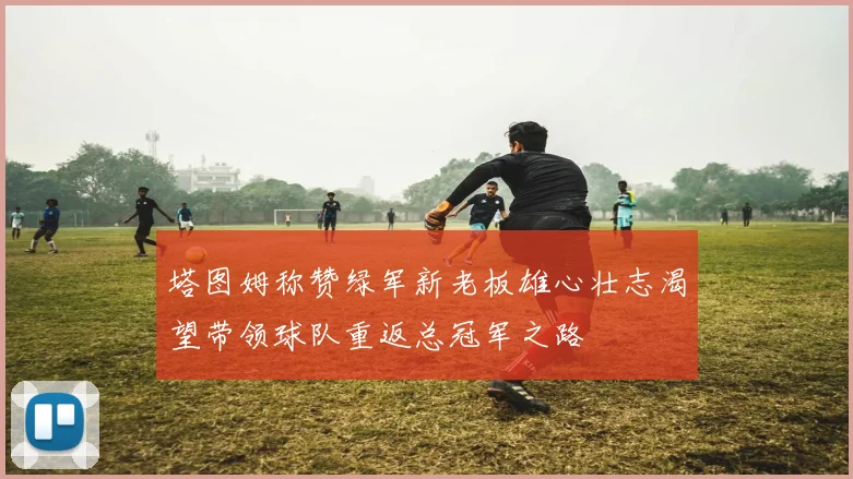 塔图姆称赞绿军新老板雄心壮志渴望带领球队重返总冠军之路