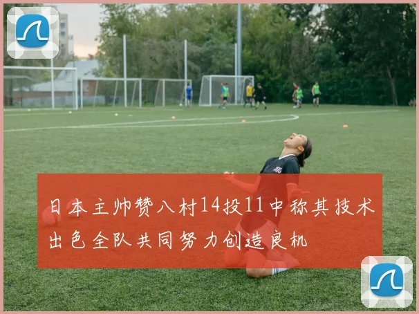 日本主帅赞八村14投11中称其技术出色全队共同努力创造良机