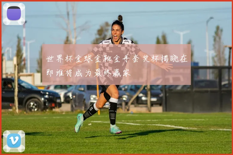 世界杯金球金靴金手套奖杯揭晓在即谁将成为最终赢家