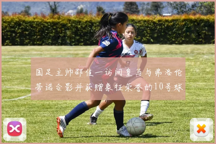 国足主帅邵佳一访问皇马与弗洛伦蒂诺合影并获赠象征荣誉的10号球衣