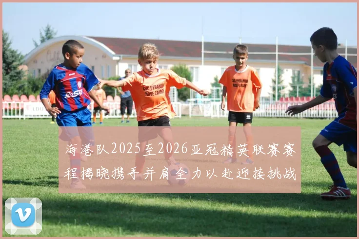 海港队2025至2026亚冠精英联赛赛程揭晓携手并肩全力以赴迎接挑战