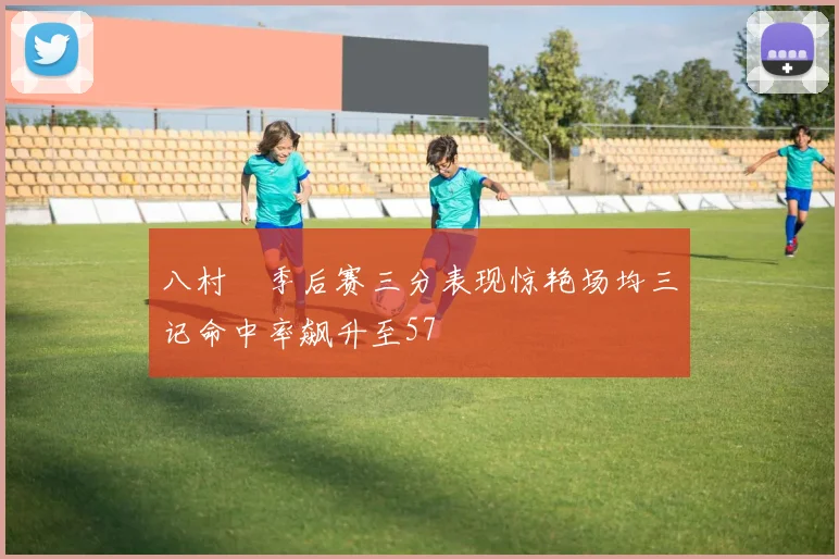 八村塁季后赛三分表现惊艳场均三记命中率飙升至57