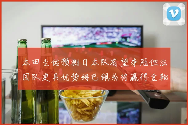本田圭佑预测日本队有望夺冠但法国队更具优势姆巴佩或将赢得金靴