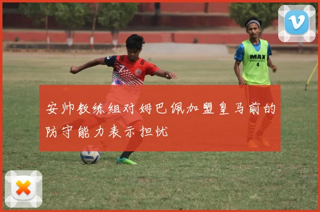 安帅教练组对姆巴佩加盟皇马前的防守能力表示担忧
