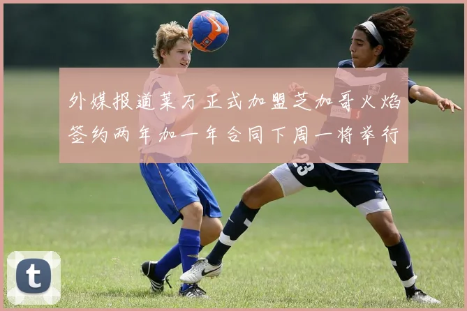 外媒报道莱万正式加盟芝加哥火焰签约两年加一年合同下周一将举行亮相仪式