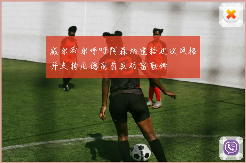 威尔希尔呼吁阿森纳重拾进攻风格并支持厄德高首发对富勒姆