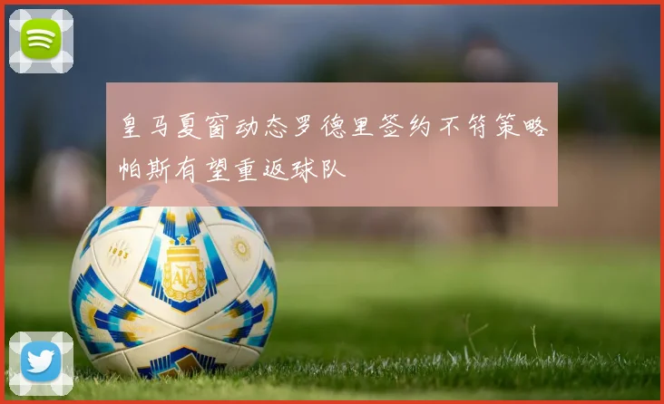 皇马夏窗动态罗德里签约不符策略帕斯有望重返球队