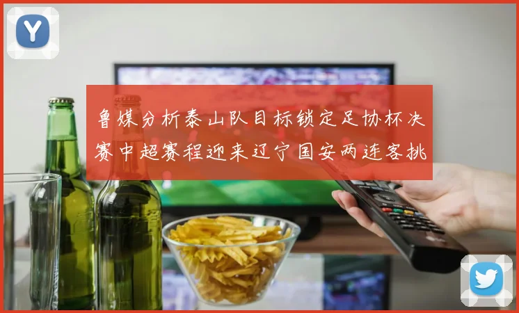 鲁媒分析泰山队目标锁定足协杯决赛中超赛程迎来辽宁国安两连客挑战
