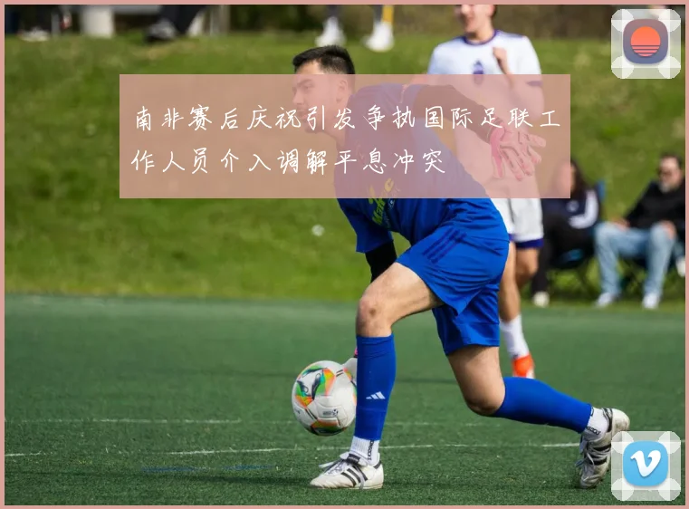 南非赛后庆祝引发争执国际足联工作人员介入调解平息冲突