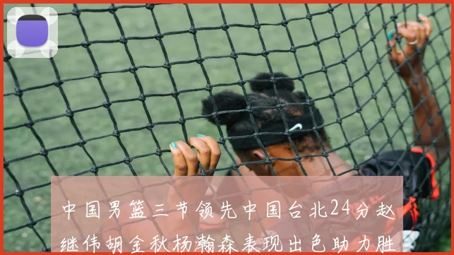 中国男篮三节领先中国台北24分赵继伟胡金秋杨瀚森表现出色助力胜利