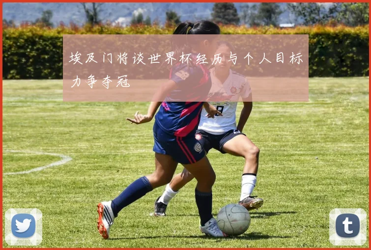 埃及门将谈世界杯经历与个人目标力争夺冠
