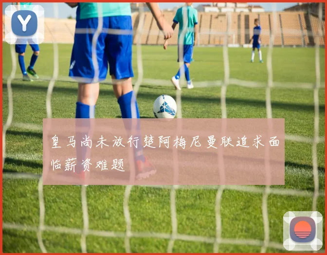 皇马尚未放行楚阿梅尼曼联追求面临薪资难题