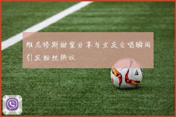维尼修斯甜蜜分享与女友合唱瞬间引发粉丝热议