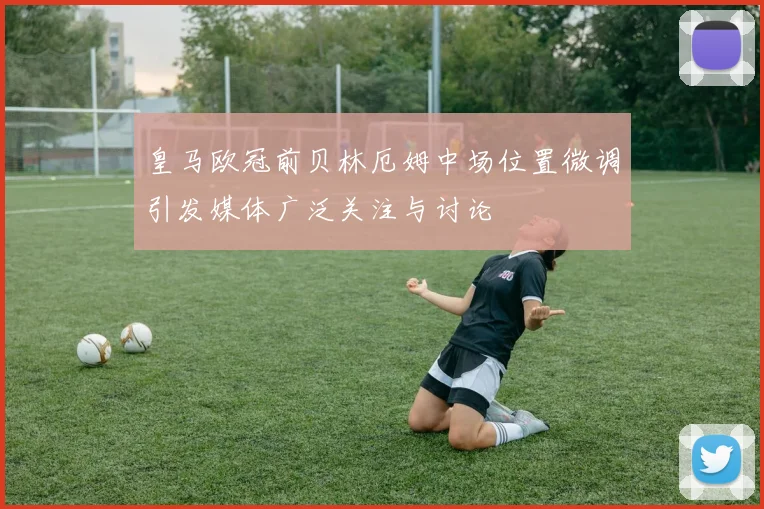 皇马欧冠前贝林厄姆中场位置微调引发媒体广泛关注与讨论